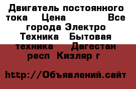 Двигатель постоянного тока. › Цена ­ 12 000 - Все города Электро-Техника » Бытовая техника   . Дагестан респ.,Кизляр г.